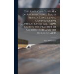 The american glossary of architectural terms, being a concise and comprehensive compilation of all terms ... The american glossary of architectural terms, being a concise and comprehensive compilation of all terms ...